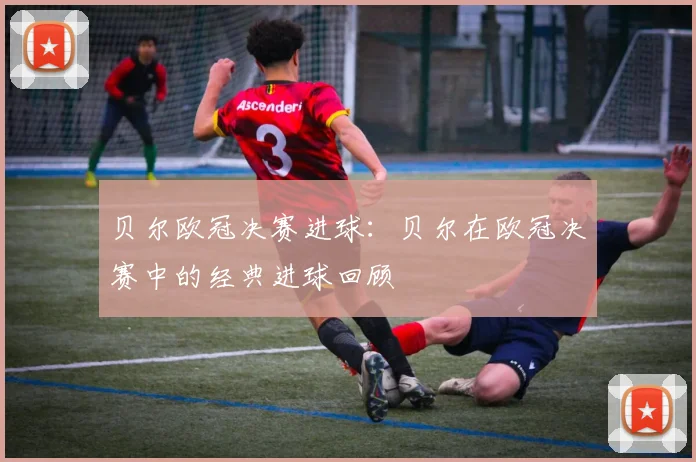 贝尔欧冠决赛进球:贝尔在欧冠决赛中的经典进球回顾