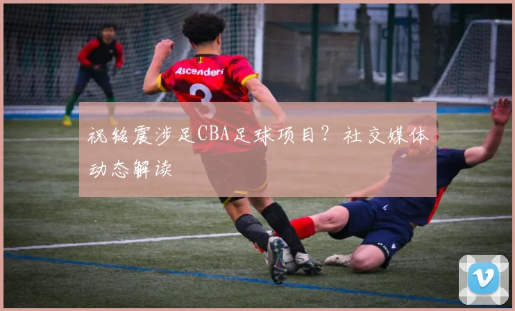 祝铭震涉足CBA足球项目？社交媒体动态解读