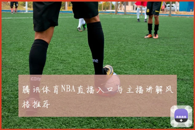 腾讯体育NBA直播入口与主播讲解风格推荐